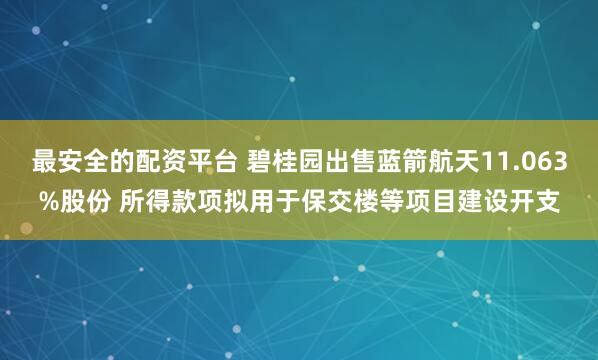 最安全的配资平台 碧桂园出售蓝箭航天11.063%股份 所得款项拟用于保交楼等项目建设开支