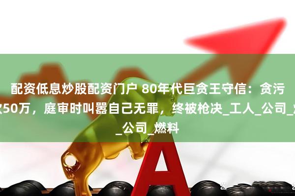 配资低息炒股配资门户 80年代巨贪王守信：贪污公款50万，庭审时叫嚣自己无罪，终被枪决_工人_公司_燃料