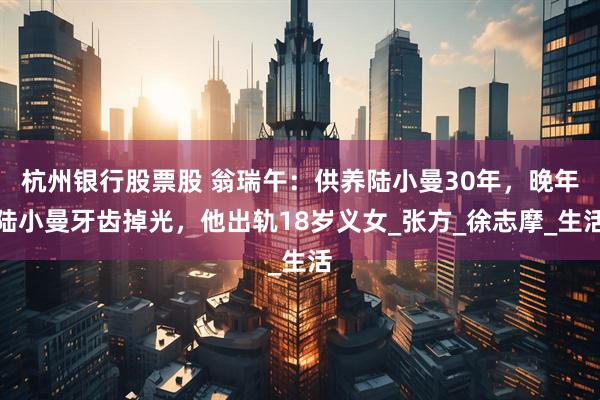 杭州银行股票股 翁瑞午：供养陆小曼30年，晚年陆小曼牙齿掉光，他出轨18岁义女_张方_徐志摩_生活