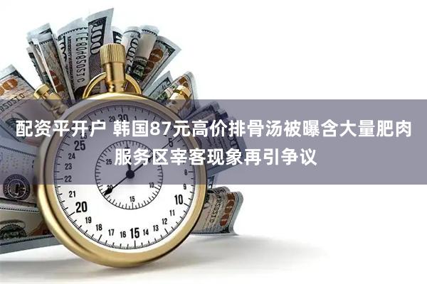 配资平开户 韩国87元高价排骨汤被曝含大量肥肉 服务区宰客现象再引争议