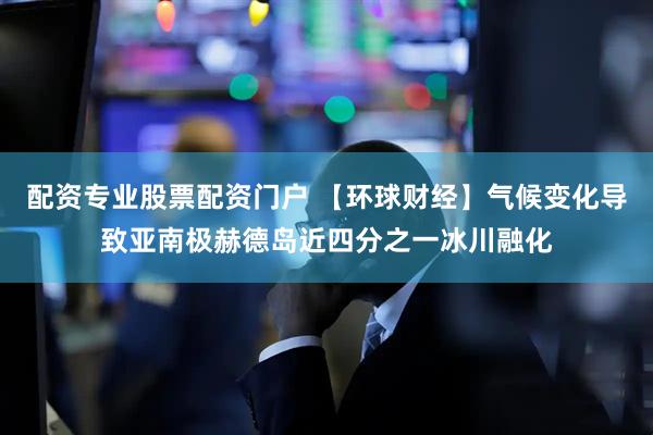 配资专业股票配资门户 【环球财经】气候变化导致亚南极赫德岛近四分之一冰川融化
