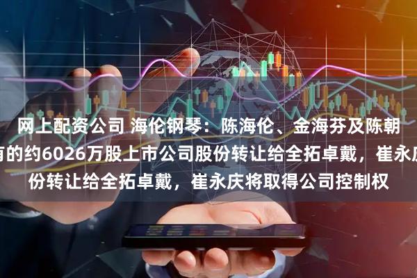 网上配资公司 海伦钢琴：陈海伦、金海芬及陈朝峰拟将合计间接持有的约6026万股上市公司股份转让给全拓卓戴，崔永庆将取得公司控制权