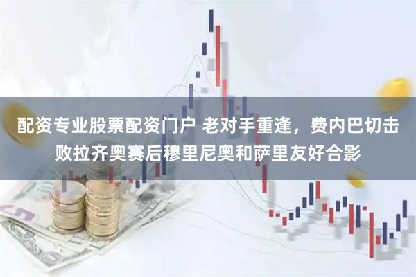 配资专业股票配资门户 老对手重逢，费内巴切击败拉齐奥赛后穆里尼奥和萨里友好合影