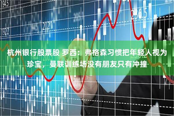 杭州银行股票股 罗西：弗格森习惯把年轻人视为珍宝，曼联训练场没有朋友只有冲撞