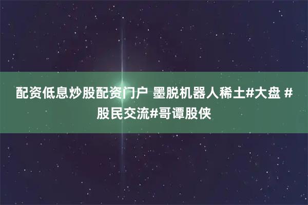 配资低息炒股配资门户 墨脱机器人稀土#大盘 #股民交流#哥谭股侠