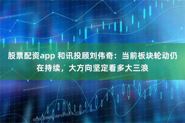 股票配资app 和讯投顾刘伟奇：当前板块轮动仍在持续，大方向坚定看多大三浪
