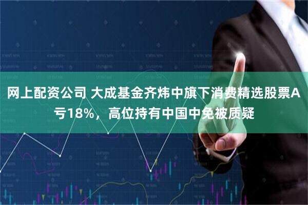 网上配资公司 大成基金齐炜中旗下消费精选股票A亏18%，高位持有中国中免被质疑